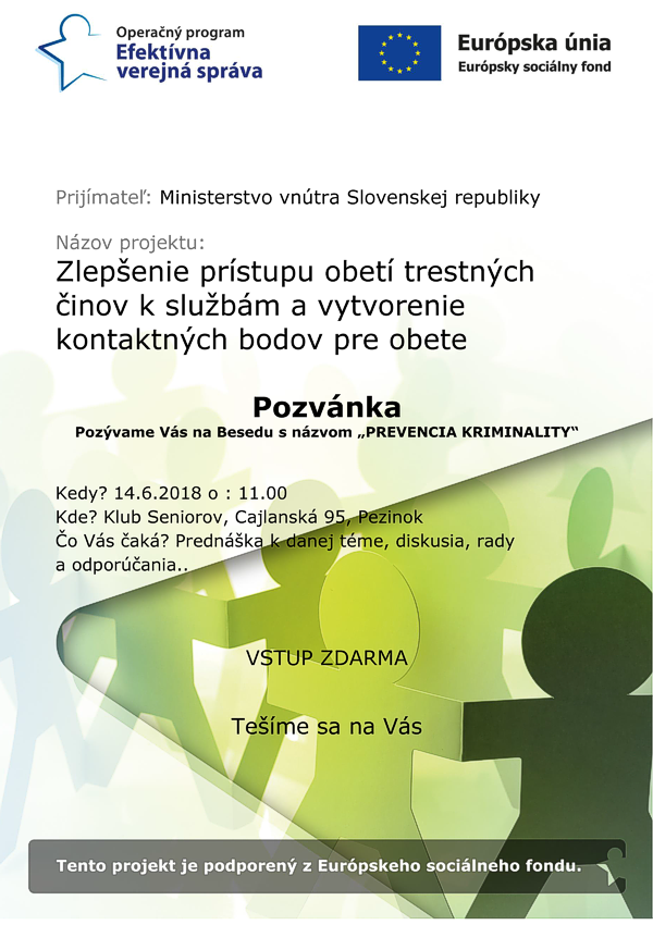 Plagát podujatia Prijímateľ: Ministerstvo vnútra Slovenskej republiky Názov projektu: Zlepšenie prístupu obetí trestných činov k službám a vytvorenie kontaktných bodov pre obete Pozvánka Pozývame Vás na Besedu s názvom „PREVENCIA KRIMINALITY“ Kedy? 14.6.2018 o : 11.00 Kde? Klub Seniorov, Cajlanská 95, Pezinok Čo Vás čaká? Prednáška k danej téme, diskusia, rady a odporúčania.. VSTUP ZDARMA Tešíme sa na Vás