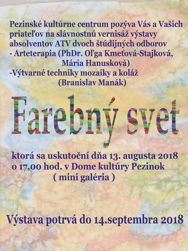 Plagát podujatia Pezinské kultúrne centrum pozýva Vás a Vašich priateľov na slávnostnú vernisáž výstavy absolventov ATV dvoch štúdijných odborov - Arteterapia (PhDr. Oľga Kmeťová-Stajková, Mária Hanusková), výtvarné techniky mozaiky a koláž (Branislav Manák) - Farebný svet, ktorá sa uskutoční dňa 13. augusta 2018 o 17.00 hod. v Dome kultúry Pezinok (minigaléria). Výstava potrvá do 14. septembra 2018.