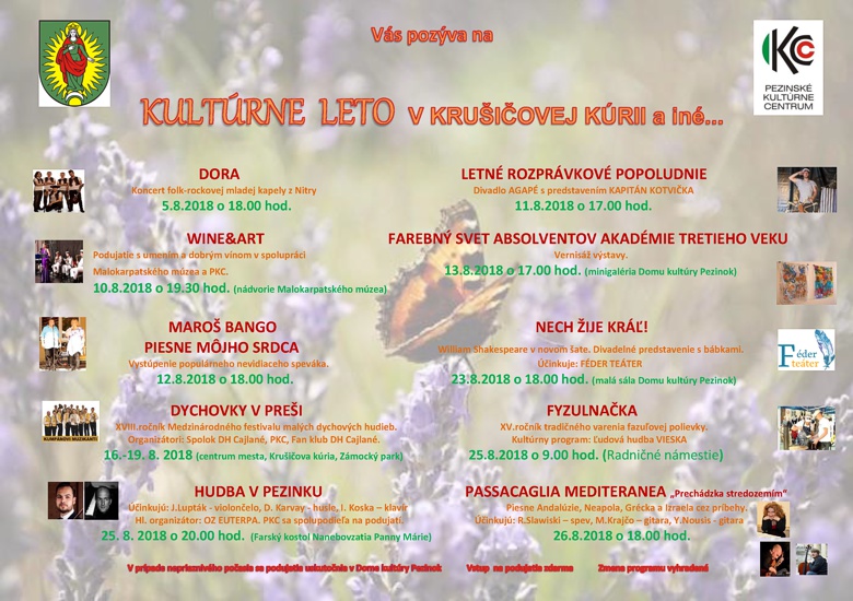 DORA LETNÉ ROZPRÁVKOVÉ POPOLUDNIE Koncert folk-rockovej mladej kapely z Nitry Divadlo AGAPÉ s predstavením KAPITÁN KOTVIČKA 5.8.2018 o 18.00 hod. 11.8.2018 o 17.00 hod. WINE&ART FAREBNÝ SVET ABSOLVENTOV AKADÉMIE TRETIEHO VEKU Podujatie s umením a dobrým vínom v spolupráci Vernisáž výstavy. Malokarpatského múzea a PKC. 13.8.2018 o 17.00 hod. (minigaléria Domu kultúry Pezinok) 10.8.2018 o 19.30 hod. (nádvorie Malokarpatského múzea) MAROŠ BANGO NECH ŽIJE KRÁĽ! PIESNE MÔJHO SRDCA William Shakespeare v novom šate. Divadelné predstavenie s bábkami. Vystúpenie populárneho nevidiaceho speváka. Účinkuje: FÉDER TEÁTER 12.8.2018 o 18.00 hod. 23.8.2018 o 18.00 hod. (malá sála Domu kultúry Pezinok) DYCHOVKY V PREŠI FYZULNAČKA XVIII.ročník Medzinárodného festivalu malých dychových hudieb. XV.ročník tradičného varenia fazuľovej polievky. Organizátori: Spolok DH Cajlané, PKC, Fan klub DH Cajlané. Kultúrny program: Ľudová hudba VIESKA 16.-19. 8. 2018 (centrum mesta, Krušičova kúria, Zámocký park) 25.8.2018 o 9.00 hod. (Radničné námestie) HUDBA V PEZINKU PASSACAGLIA MEDITERANEA „Prechádzka stredozemím“ Účinkujú: J.Lupták - violončelo, D. Karvay - husle, I. Koska – klavír Piesne Andalúzie, Neapola, Grécka a Izraela cez príbehy. Hl. organizátor: OZ EUTERPA. PKC sa spolupodieľa na podujatí. Účinkujú: R.Slawiski – spev, M.Krajčo – gitara, Y.Nousis - gitara 25. 8. 2018 o 20.00 hod. (Farský kostol Nanebovzatia Panny Márie) 26.8.2018 o 18.00 hod.