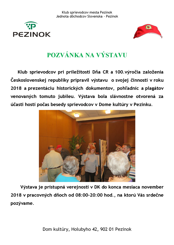 Plagát podujatia Klub sprievodcov mesta Pezinok Jednota dôchodcov Slovenska – Pezinok POZVÁNKA NA VÝSTAVU Klub sprievodcov pri príležitosti Dňa CR a 100.výročia založenia Československej republiky pripravil výstavu o svojej činnosti v roku 2018 a prezentáciu historických dokumentov, pohľadníc a plagátov venovaných tomuto jubileu. Výstava bola slávnostne otvorená za účasti hostí počas besedy sprievodcov v Dome kultúry v Pezinku. Výstava je prístupná verejnosti v DK do konca mesiaca november 2018 v pracovných dňoch od 08:00-20:00 hod., na ktorú Vás srdečne pozývame. Dom kultúry, Holubyho 42, 902 01 Pezinok